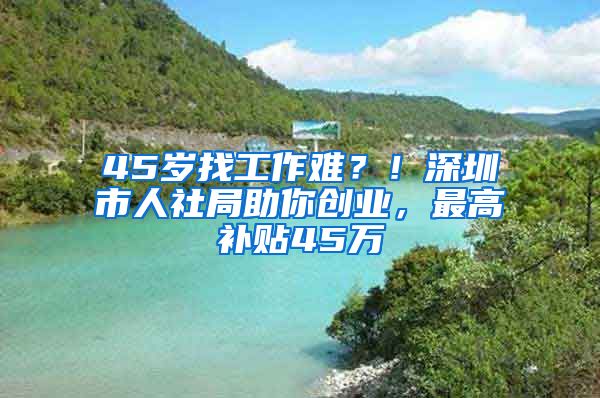 45岁找工作难？！深圳市人社局助你创业，最高补贴45万