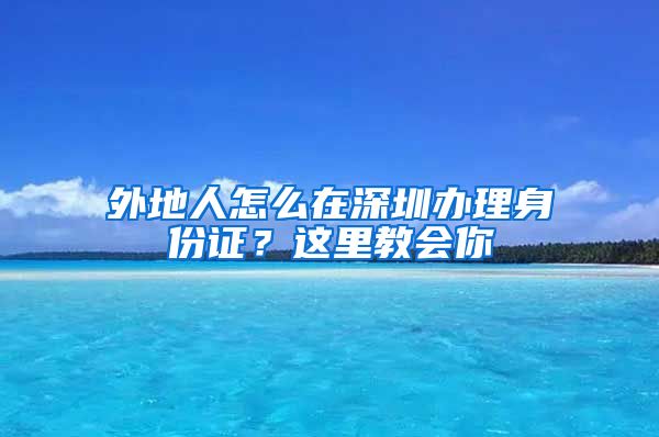 外地人怎么在深圳办理身份证？这里教会你