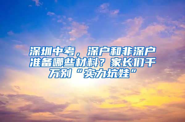 深圳中考，深户和非深户准备哪些材料？家长们千万别“实力坑娃”