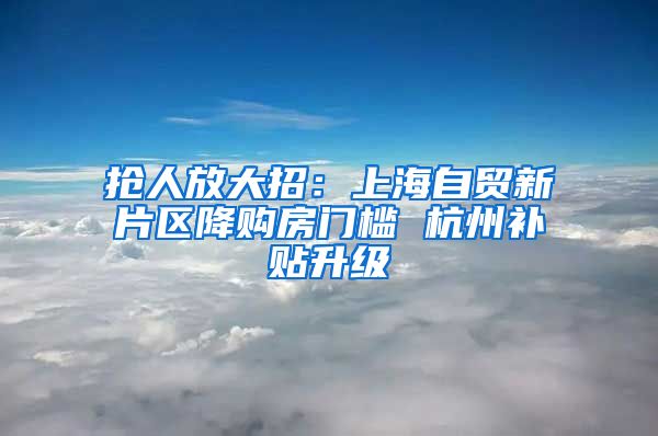 抢人放大招：上海自贸新片区降购房门槛 杭州补贴升级