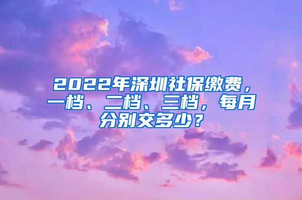 2022年深圳社保缴费，一档、二档、三档，每月分别交多少？