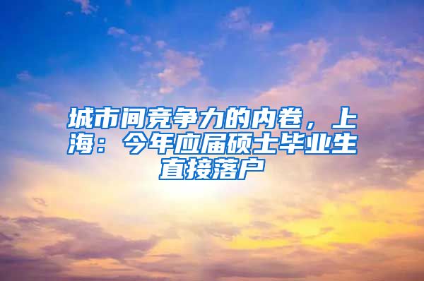 城市间竞争力的内卷，上海：今年应届硕士毕业生直接落户