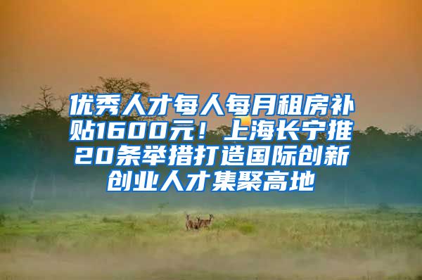 优秀人才每人每月租房补贴1600元！上海长宁推20条举措打造国际创新创业人才集聚高地