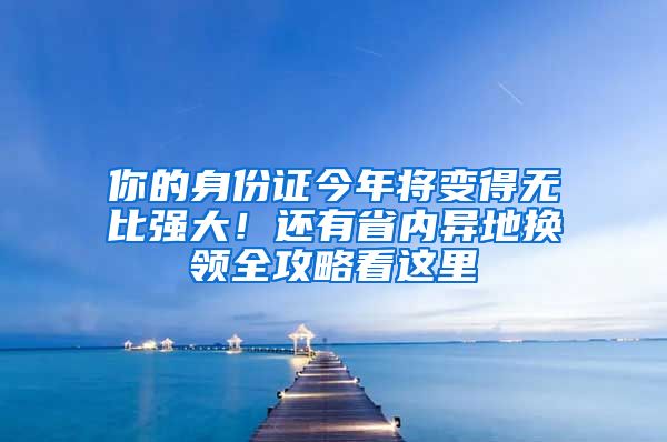 你的身份证今年将变得无比强大！还有省内异地换领全攻略看这里