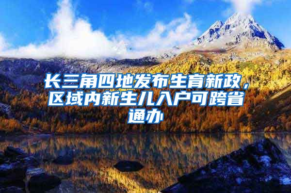 长三角四地发布生育新政，区域内新生儿入户可跨省通办