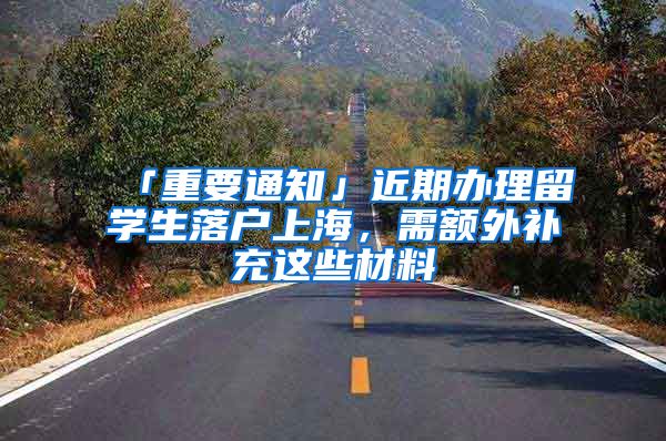 「重要通知」近期办理留学生落户上海，需额外补充这些材料→