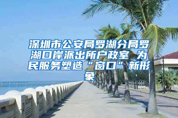 深圳市公安局罗湖分局罗湖口岸派出所户政室 为民服务塑造“窗口”新形象