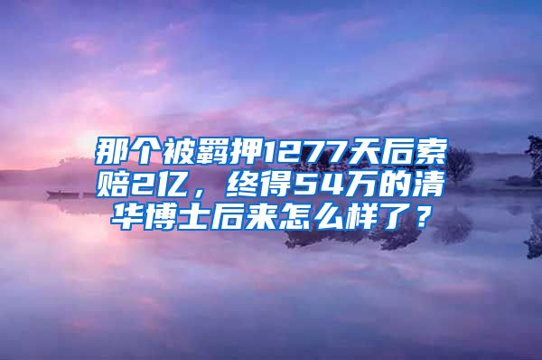 那个被羁押1277天后索赔2亿，终得54万的清华博士后来怎么样了？