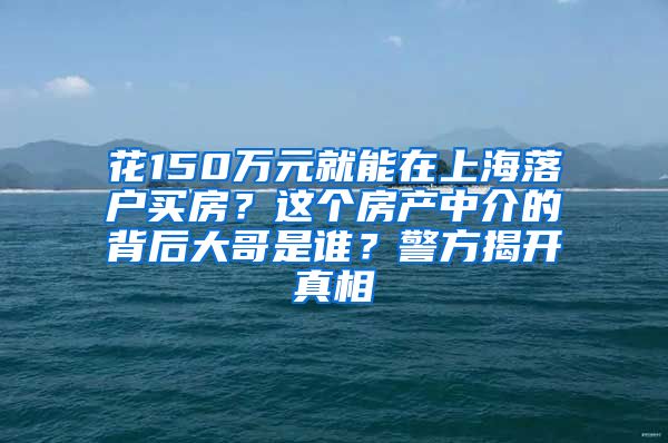 花150万元就能在上海落户买房？这个房产中介的背后大哥是谁？警方揭开真相