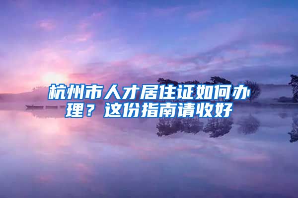 杭州市人才居住证如何办理？这份指南请收好