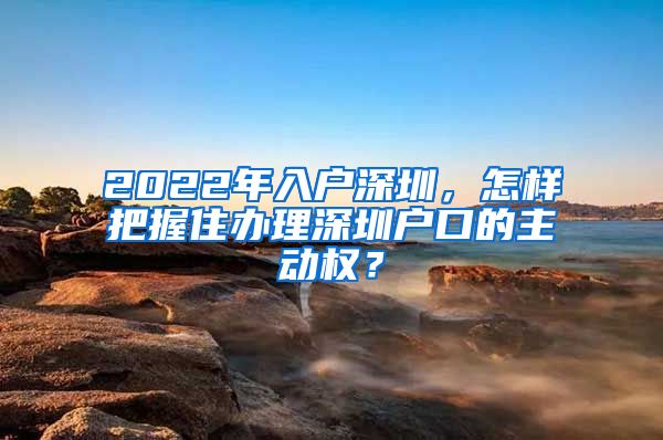 2022年入户深圳，怎样把握住办理深圳户口的主动权？