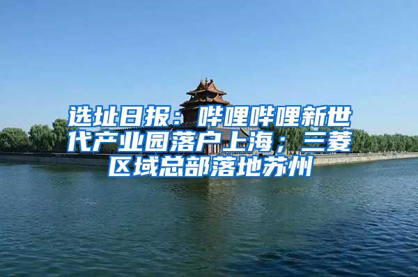 选址日报：哔哩哔哩新世代产业园落户上海；三菱区域总部落地苏州