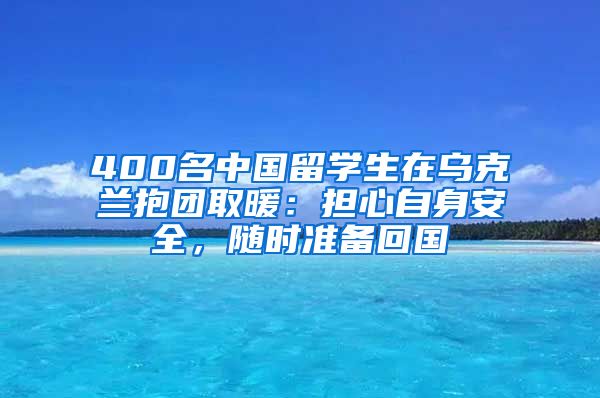 400名中国留学生在乌克兰抱团取暖：担心自身安全，随时准备回国