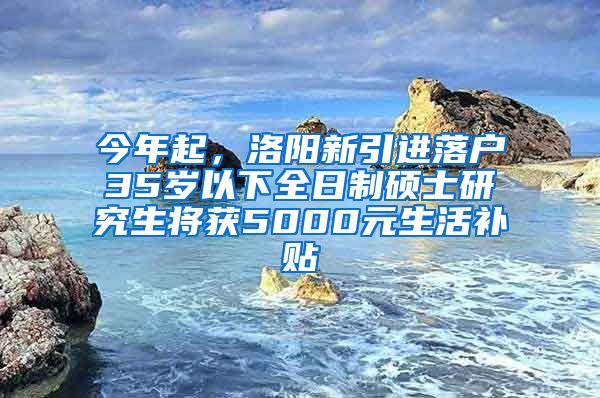 今年起，洛阳新引进落户35岁以下全日制硕士研究生将获5000元生活补贴