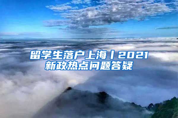 留学生落户上海丨2021新政热点问题答疑