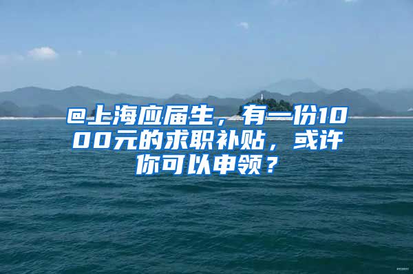 @上海应届生，有一份1000元的求职补贴，或许你可以申领？