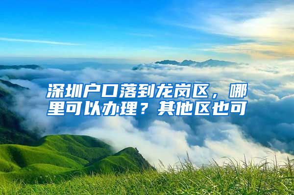 深圳户口落到龙岗区，哪里可以办理？其他区也可