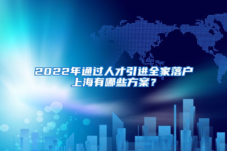 2022年通过人才引进全家落户上海有哪些方案？