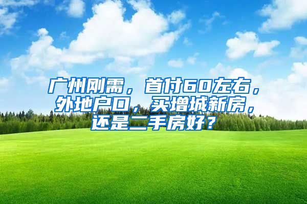 广州刚需，首付60左右，外地户口，买增城新房，还是二手房好？