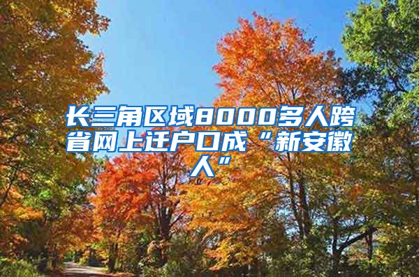 长三角区域8000多人跨省网上迁户口成“新安徽人”