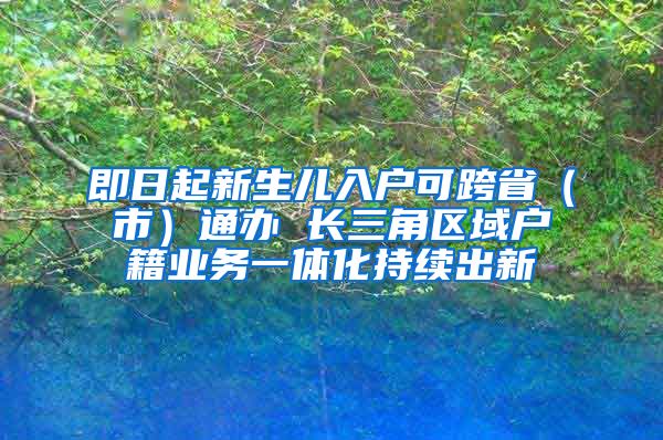 即日起新生儿入户可跨省（市）通办 长三角区域户籍业务一体化持续出新