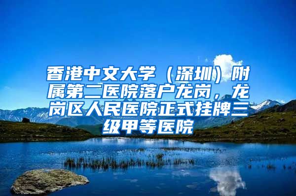 香港中文大学（深圳）附属第二医院落户龙岗，龙岗区人民医院正式挂牌三级甲等医院