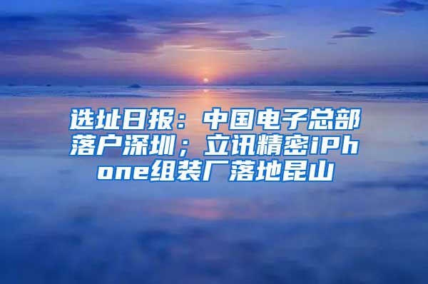 选址日报：中国电子总部落户深圳；立讯精密iPhone组装厂落地昆山