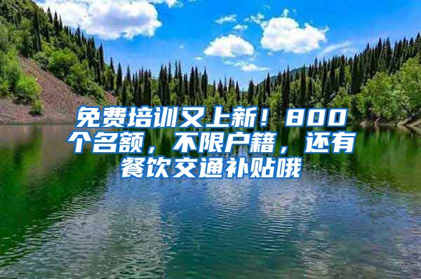 免费培训又上新！800个名额，不限户籍，还有餐饮交通补贴哦