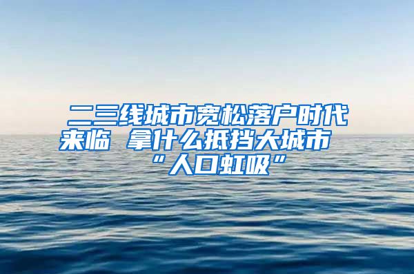 二三线城市宽松落户时代来临 拿什么抵挡大城市“人口虹吸”