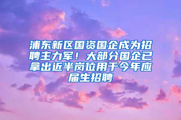 浦东新区国资国企成为招聘主力军！大部分国企已拿出近半岗位用于今年应届生招聘