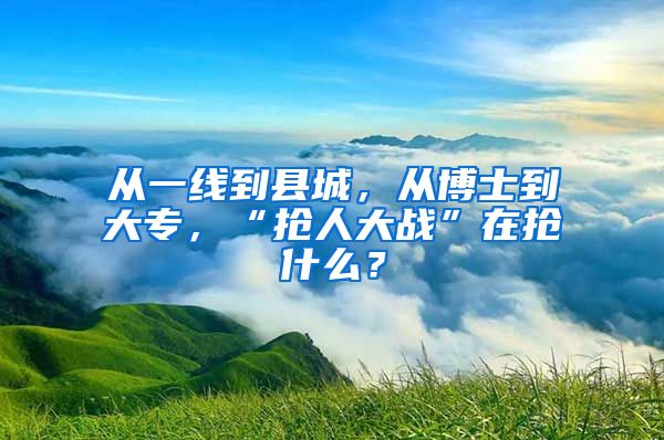 从一线到县城，从博士到大专，“抢人大战”在抢什么？