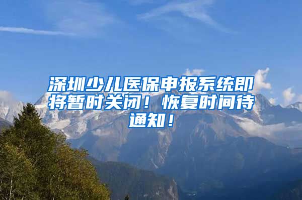 深圳少儿医保申报系统即将暂时关闭！恢复时间待通知！