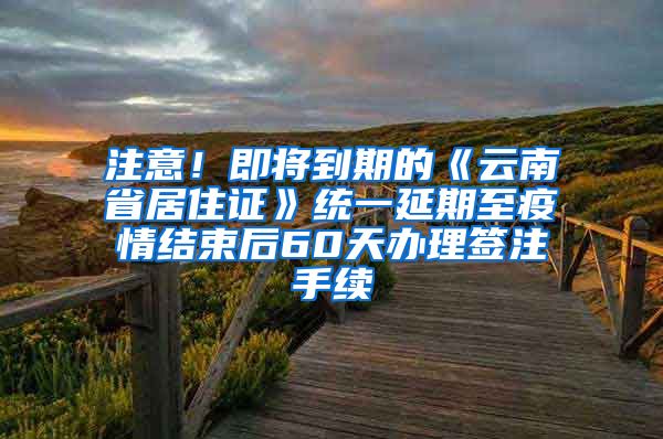 注意！即将到期的《云南省居住证》统一延期至疫情结束后60天办理签注手续