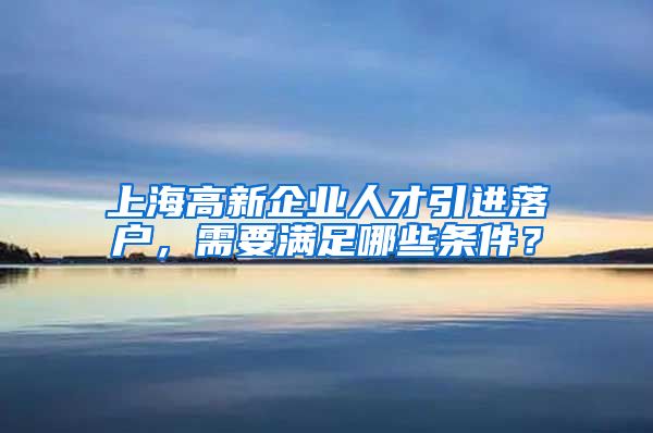 上海高新企业人才引进落户，需要满足哪些条件？