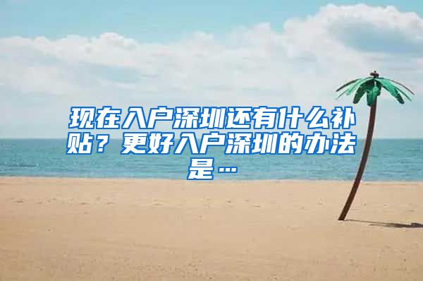 现在入户深圳还有什么补贴？更好入户深圳的办法是…