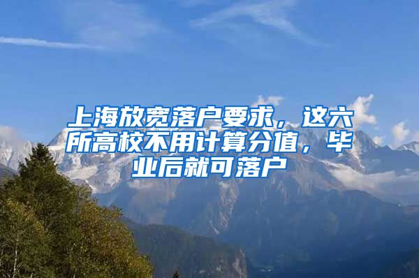 上海放宽落户要求，这六所高校不用计算分值，毕业后就可落户