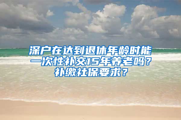 深户在达到退休年龄时能一次性补交15年养老吗？补缴社保要求？