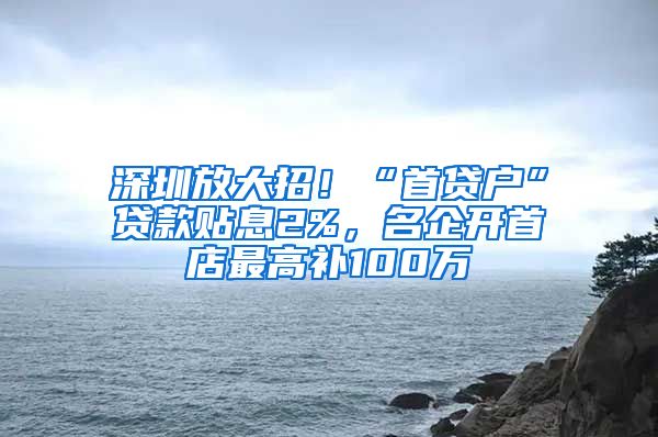 深圳放大招！“首贷户”贷款贴息2%，名企开首店最高补100万