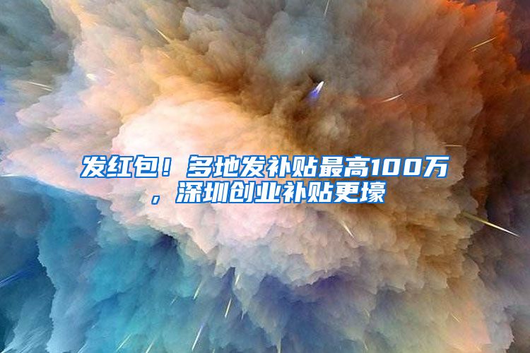 发红包！多地发补贴最高100万，深圳创业补贴更壕