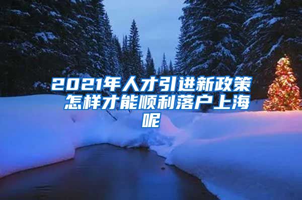 2021年人才引进新政策 怎样才能顺利落户上海呢