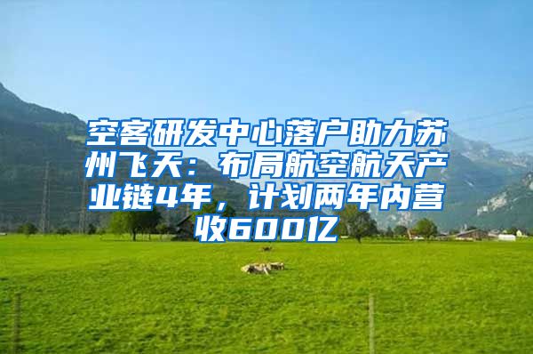 空客研发中心落户助力苏州飞天：布局航空航天产业链4年，计划两年内营收600亿