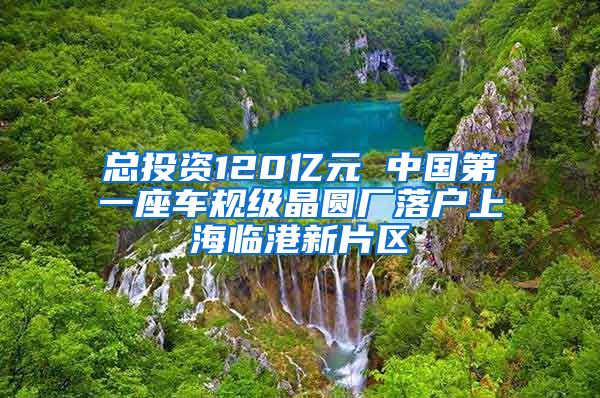 总投资120亿元 中国第一座车规级晶圆厂落户上海临港新片区