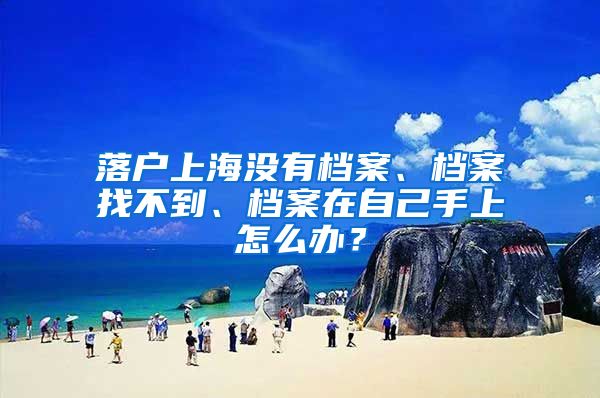 落户上海没有档案、档案找不到、档案在自己手上怎么办？