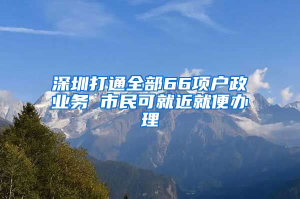 深圳打通全部66项户政业务 市民可就近就便办理