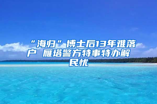 “海归”博士后13年难落户 雁塔警方特事特办解民忧