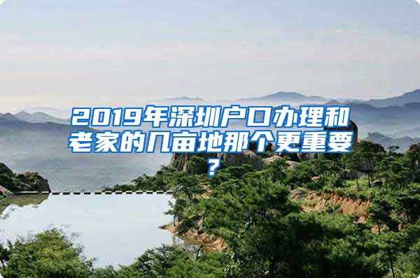 2019年深圳户口办理和老家的几亩地那个更重要？