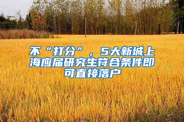 不“打分”，5大新城上海应届研究生符合条件即可直接落户