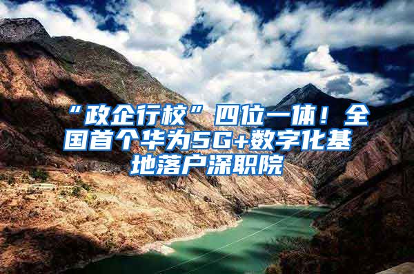 “政企行校”四位一体！全国首个华为5G+数字化基地落户深职院