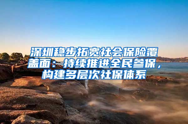 深圳稳步拓宽社会保险覆盖面：持续推进全民参保，构建多层次社保体系