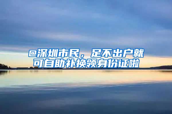 @深圳市民，足不出户就可自助补换领身份证啦